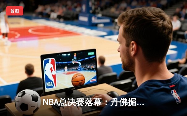 NBA总决赛落幕：丹佛掘金队史首冠，约基奇荣膺FMVP创造历史