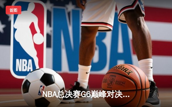 NBA总决赛G6巅峰对决：湖人队逆转取胜，詹姆斯三双带队夺冠