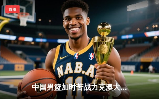 中国男篮加时苦战力克澳大利亚，周琦28分15篮板统治内线