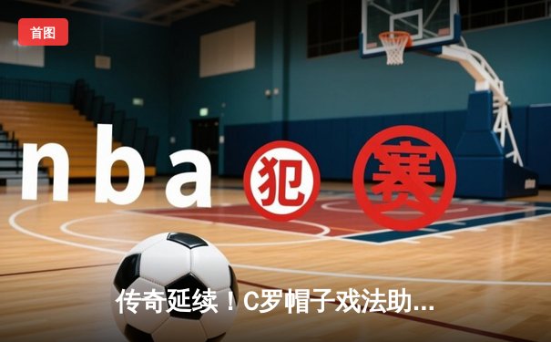 传奇延续！C罗帽子戏法助利雅得胜利问鼎沙特国王杯，39岁巨星再创生涯里程碑