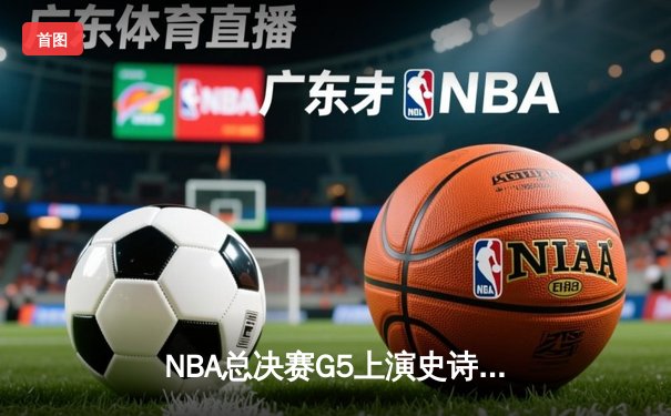 NBA总决赛G5上演史诗逆转，凯尔特人加时险胜勇士夺赛点