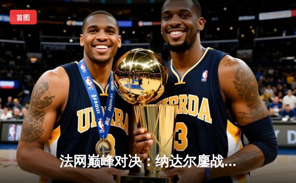 法网巅峰对决：纳达尔鏖战五盘险胜德约科维奇，第15次晋级半决赛创历史