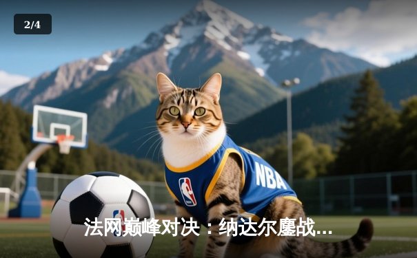 法网巅峰对决：纳达尔鏖战五盘险胜德约科维奇，第15次晋级半决赛创历史 - 2